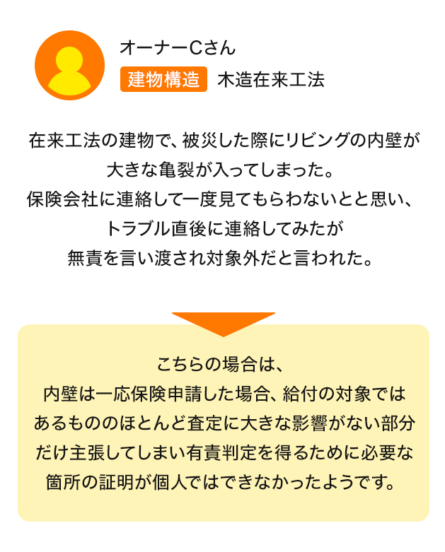 建物構造：木造在来工法 在来工法の建物で、被災した際にリビングの内壁が大きな亀裂が入ってしまった。保険会社に連絡して一度見てもらわないとと思い、トラブル直後に連絡してみたが無責を言い渡され対象外だと言われた。